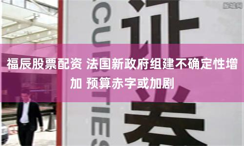 福辰股票配资 法国新政府组建不确定性增加 预算赤字或加剧
