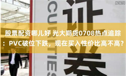 股票配资哪儿好 光大期货0708热点追踪：PVC破位下跌，现在买入性价比高不高？