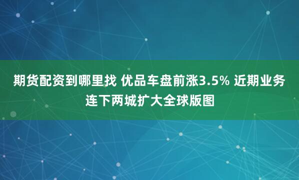 期货配资到哪里找 优品车盘前涨3.5% 近期业务连下两城扩大全球版图
