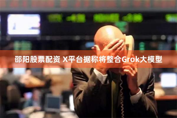 邵阳股票配资 X平台据称将整合Grok大模型