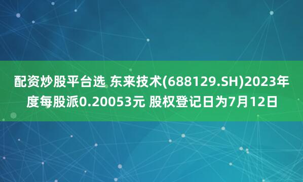 配资炒股平台选 东来技术(688129.SH)2023年度每股派0.20053元 股权登记日为7月12日