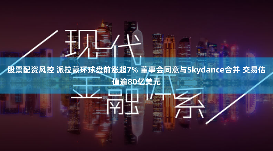 股票配资风控 派拉蒙环球盘前涨超7% 董事会同意与Skydance合并 交易估值逾80亿美元