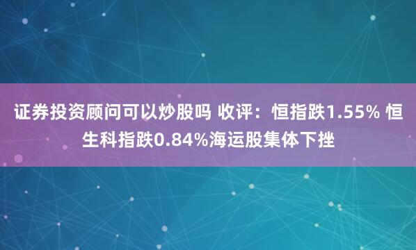 证券投资顾问可以炒股吗 收评：恒指跌1.55% 恒生科指跌0.84%海运股集体下挫