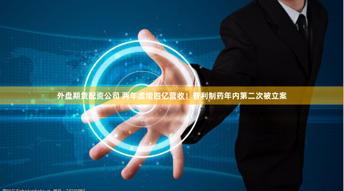 外盘期货配资公司 两年虚增四亿营收!普利制药年内第二次被立案