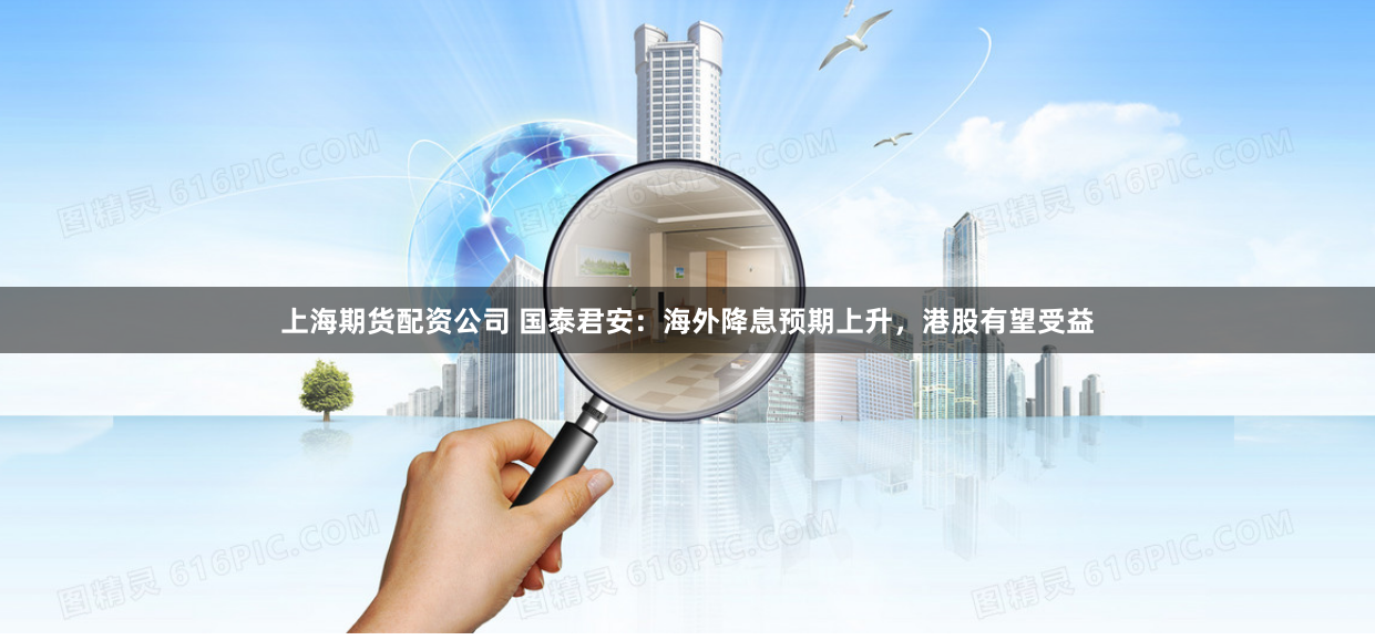 上海期货配资公司 国泰君安：海外降息预期上升，港股有望受益